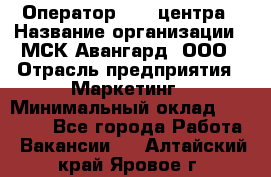 Оператор Call-центра › Название организации ­ МСК Авангард, ООО › Отрасль предприятия ­ Маркетинг › Минимальный оклад ­ 30 000 - Все города Работа » Вакансии   . Алтайский край,Яровое г.